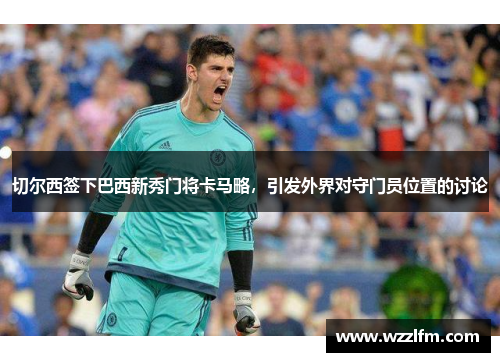 切尔西签下巴西新秀门将卡马略，引发外界对守门员位置的讨论