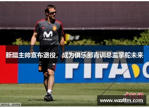 新疆主帅宣布退役，成为俱乐部青训总监掌舵未来