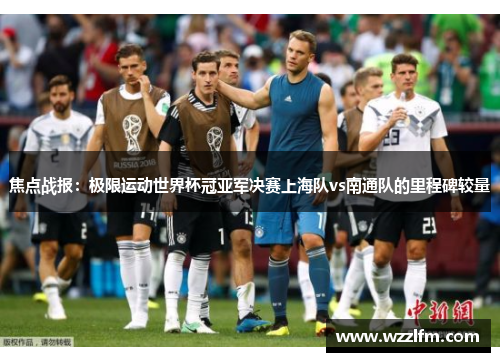 焦点战报：极限运动世界杯冠亚军决赛上海队vs南通队的里程碑较量